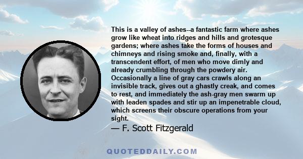 This is a valley of ashes--a fantastic farm where ashes grow like wheat into ridges and hills and grotesque gardens; where ashes take the forms of houses and chimneys and rising smoke and, finally, with a transcendent