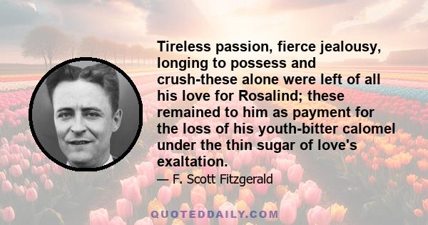 Tireless passion, fierce jealousy, longing to possess and crush-these alone were left of all his love for Rosalind; these remained to him as payment for the loss of his youth-bitter calomel under the thin sugar of