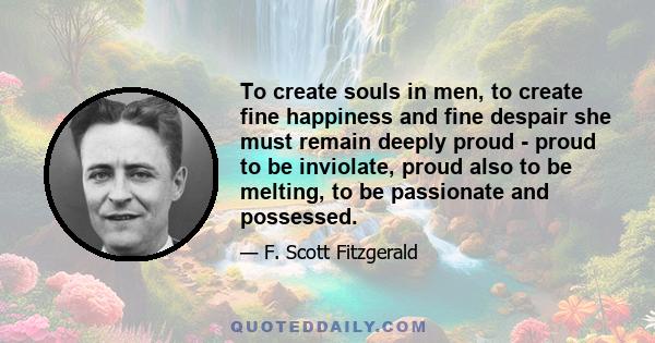 To create souls in men, to create fine happiness and fine despair she must remain deeply proud - proud to be inviolate, proud also to be melting, to be passionate and possessed.