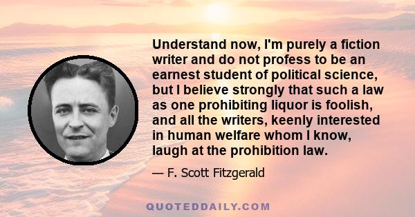 Understand now, I'm purely a fiction writer and do not profess to be an earnest student of political science, but I believe strongly that such a law as one prohibiting liquor is foolish, and all the writers, keenly