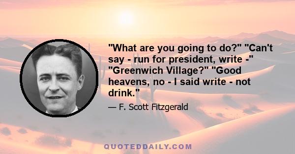 What are you going to do? Can't say - run for president, write - Greenwich Village? Good heavens, no - I said write - not drink.