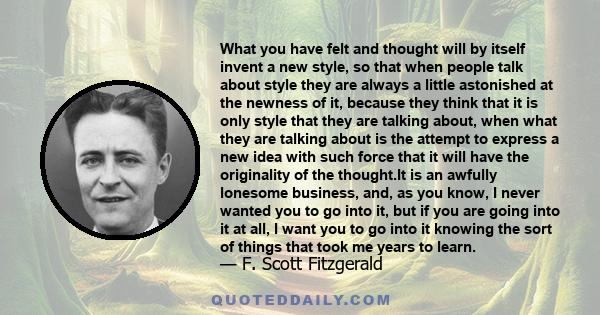 What you have felt and thought will by itself invent a new style, so that when people talk about style they are always a little astonished at the newness of it, because they think that it is only style that they are