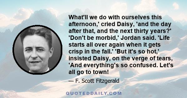 What'll we do with ourselves this afternoon,' cried Daisy, 'and the day after that, and the next thirty years?' 'Don't be morbid,' Jordan said. 'Life starts all over again when it gets crisp in the fall.' 'But it's so