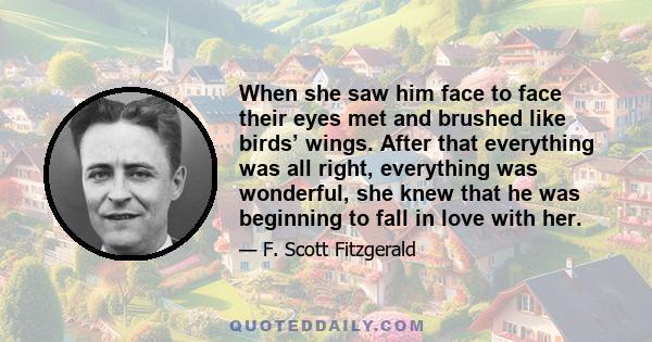 When she saw him face to face their eyes met and brushed like birds’ wings. After that everything was all right, everything was wonderful, she knew that he was beginning to fall in love with her.