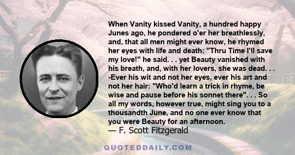 When Vanity kissed Vanity, a hundred happy Junes ago, he pondered o'er her breathlessly, and, that all men might ever know, he rhymed her eyes with life and death: Thru Time I'll save my love! he said. . . yet Beauty