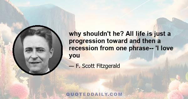 why shouldn't he? All life is just a progression toward and then a recession from one phrase-- 'I love you