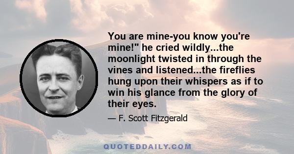 You are mine-you know you're mine! he cried wildly...the moonlight twisted in through the vines and listened...the fireflies hung upon their whispers as if to win his glance from the glory of their eyes.