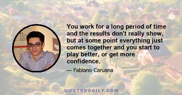 You work for a long period of time and the results don't really show, but at some point everything just comes together and you start to play better, or get more confidence.