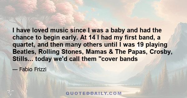 I have loved music since I was a baby and had the chance to begin early. At 14 I had my first band, a quartet, and then many others until I was 19 playing Beatles, Rolling Stones, Mamas & The Papas, Crosby, Stills...