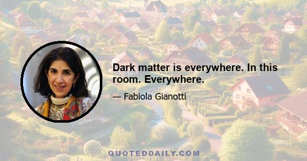 Dark matter is everywhere. In this room. Everywhere.