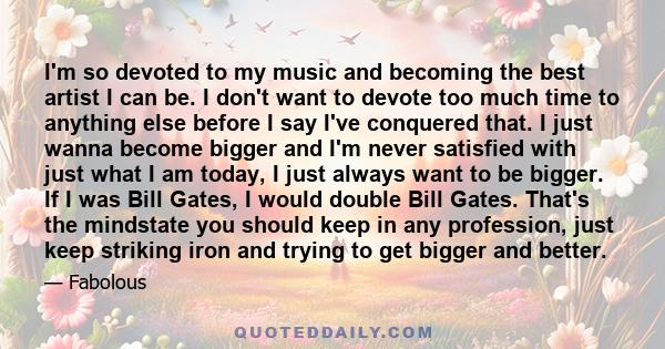 I'm so devoted to my music and becoming the best artist I can be. I don't want to devote too much time to anything else before I say I've conquered that. I just wanna become bigger and I'm never satisfied with just what 