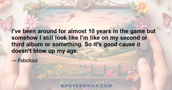 I've been around for almost 10 years in the game but somehow I still look like I'm like on my second or third album or something. So it's good cause it doesn't blow up my age.