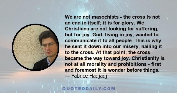 We are not masochists - the cross is not an end in itself; it is for glory. We Christians are not looking for suffering, but for joy. God, living in joy, wanted to communicate it to all people. This is why he sent it