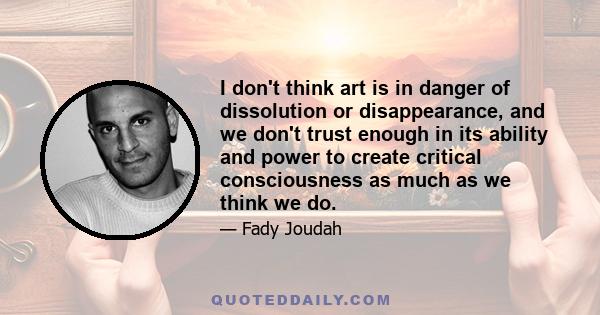 I don't think art is in danger of dissolution or disappearance, and we don't trust enough in its ability and power to create critical consciousness as much as we think we do.