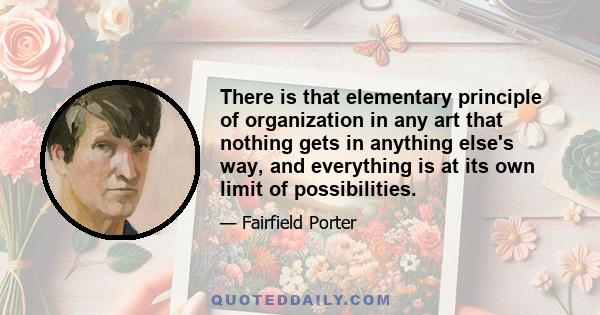 There is that elementary principle of organization in any art that nothing gets in anything else's way, and everything is at its own limit of possibilities.