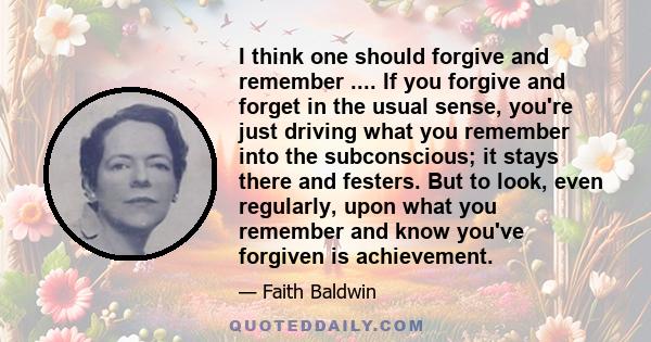 I think one should forgive and remember .... If you forgive and forget in the usual sense, you're just driving what you remember into the subconscious; it stays there and festers. But to look, even regularly, upon what