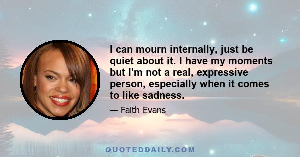I can mourn internally, just be quiet about it. I have my moments but I'm not a real, expressive person, especially when it comes to like sadness.