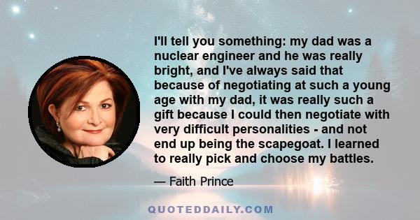 I'll tell you something: my dad was a nuclear engineer and he was really bright, and I've always said that because of negotiating at such a young age with my dad, it was really such a gift because I could then negotiate 