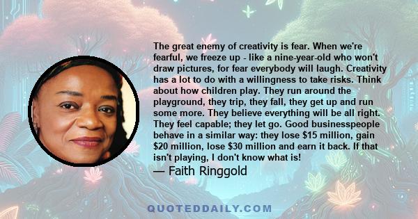 The great enemy of creativity is fear. When we're fearful, we freeze up - like a nine-year-old who won't draw pictures, for fear everybody will laugh. Creativity has a lot to do with a willingness to take risks. Think