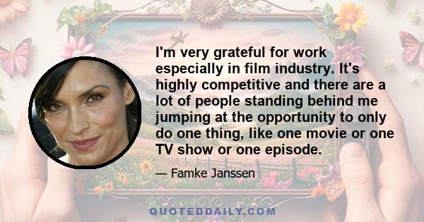 I'm very grateful for work especially in film industry. It's highly competitive and there are a lot of people standing behind me jumping at the opportunity to only do one thing, like one movie or one TV show or one