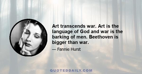 Art transcends war. Art is the language of God and war is the barking of men. Beethoven is bigger than war.