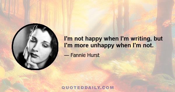 I'm not happy when I'm writing, but I'm more unhappy when I'm not.