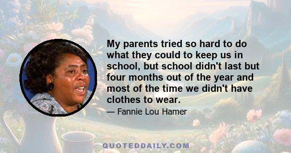 My parents tried so hard to do what they could to keep us in school, but school didn't last but four months out of the year and most of the time we didn't have clothes to wear.