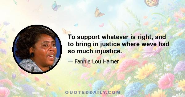 To support whatever is right, and to bring in justice where weve had so much injustice.