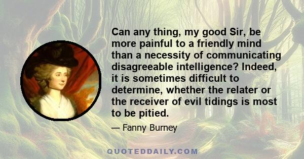 Can any thing, my good Sir, be more painful to a friendly mind than a necessity of communicating disagreeable intelligence? Indeed, it is sometimes difficult to determine, whether the relater or the receiver of evil