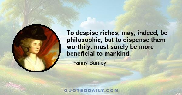 To despise riches, may, indeed, be philosophic, but to dispense them worthily, must surely be more beneficial to mankind.