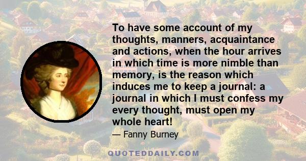 To have some account of my thoughts, manners, acquaintance and actions, when the hour arrives in which time is more nimble than memory, is the reason which induces me to keep a journal: a journal in which I must confess 