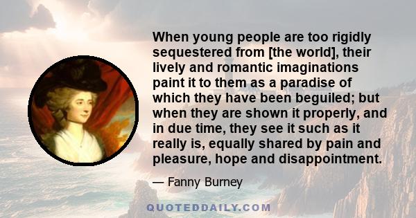 When young people are too rigidly sequestered from [the world], their lively and romantic imaginations paint it to them as a paradise of which they have been beguiled; but when they are shown it properly, and in due