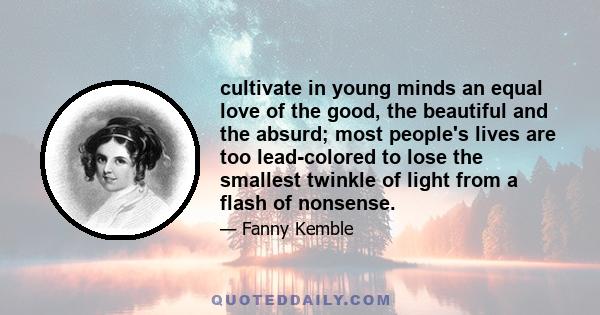 cultivate in young minds an equal love of the good, the beautiful and the absurd; most people's lives are too lead-colored to lose the smallest twinkle of light from a flash of nonsense.