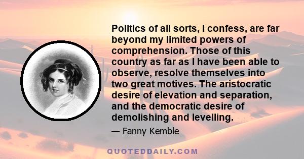 Politics of all sorts, I confess, are far beyond my limited powers of comprehension. Those of this country as far as I have been able to observe, resolve themselves into two great motives. The aristocratic desire of