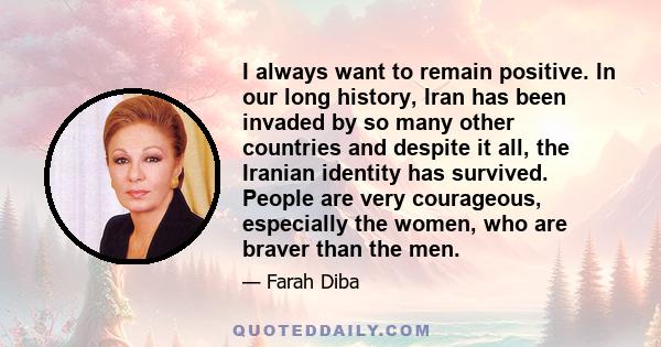 I always want to remain positive. In our long history, Iran has been invaded by so many other countries and despite it all, the Iranian identity has survived. People are very courageous, especially the women, who are