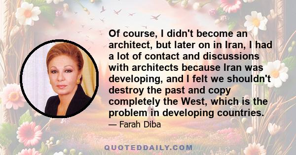 Of course, I didn't become an architect, but later on in Iran, I had a lot of contact and discussions with architects because Iran was developing, and I felt we shouldn't destroy the past and copy completely the West,