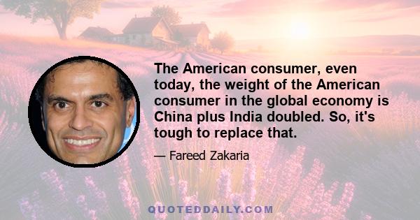 The American consumer, even today, the weight of the American consumer in the global economy is China plus India doubled. So, it's tough to replace that.