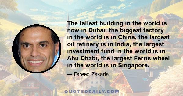 The tallest building in the world is now in Dubai, the biggest factory in the world is in China, the largest oil refinery is in India, the largest investment fund in the world is in Abu Dhabi, the largest Ferris wheel