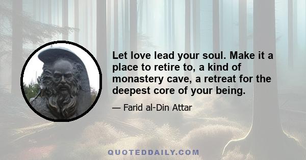 Let love lead your soul. Make it a place to retire to, a kind of monastery cave, a retreat for the deepest core of your being.