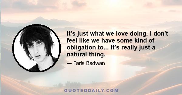 It's just what we love doing. I don't feel like we have some kind of obligation to... It's really just a natural thing.