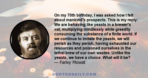 On my 70th birthday, I was asked how I felt about mankind's prospects. This is my reply: We are behaving like yeasts in a brewer's vat, multiplying mindlessly while greedily consuming the substance of a finite world. If 