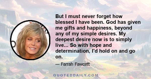 But I must never forget how blessed I have been. God has given me gifts and happiness, beyond any of my simple desires. My deepest desire now is to simply live... So with hope and determination, I'd hold on and go on.