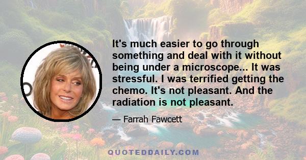 It's much easier to go through something and deal with it without being under a microscope... It was stressful. I was terrified getting the chemo. It's not pleasant. And the radiation is not pleasant.