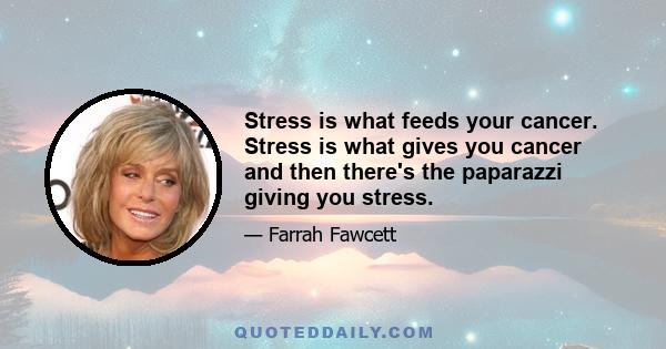 Stress is what feeds your cancer. Stress is what gives you cancer and then there's the paparazzi giving you stress.