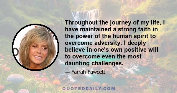 Throughout the journey of my life, I have maintained a strong faith in the power of the human spirit to overcome adversity. I deeply believe in one's own positive will to overcome even the most daunting challenges.