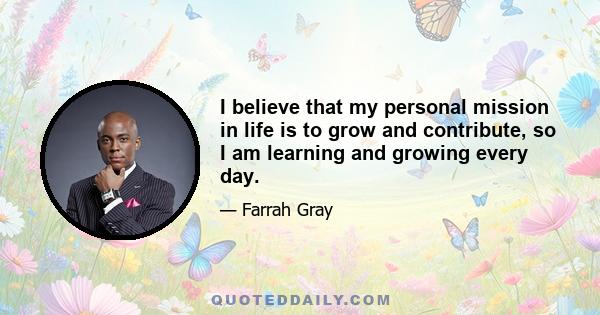 I believe that my personal mission in life is to grow and contribute, so I am learning and growing every day.