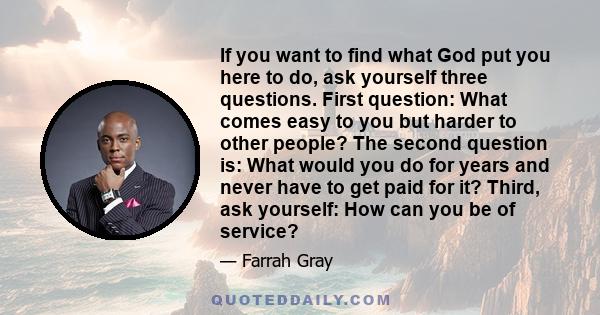 If you want to find what God put you here to do, ask yourself three questions. First question: What comes easy to you but harder to other people? The second question is: What would you do for years and never have to get 