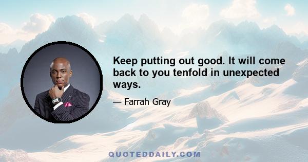 Keep putting out good. It will come back to you tenfold in unexpected ways.