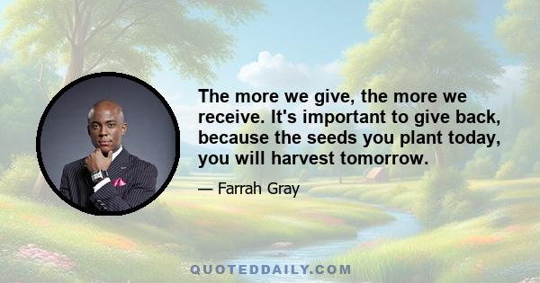 The more we give, the more we receive. It's important to give back, because the seeds you plant today, you will harvest tomorrow.