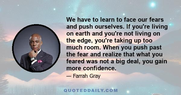 We have to learn to face our fears and push ourselves. If you're living on earth and you're not living on the edge, you're taking up too much room. When you push past the fear and realize that what you feared was not a